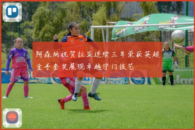 阿森纳祝贺拉亚连续三年荣获英超金手套奖展现卓越守门技艺