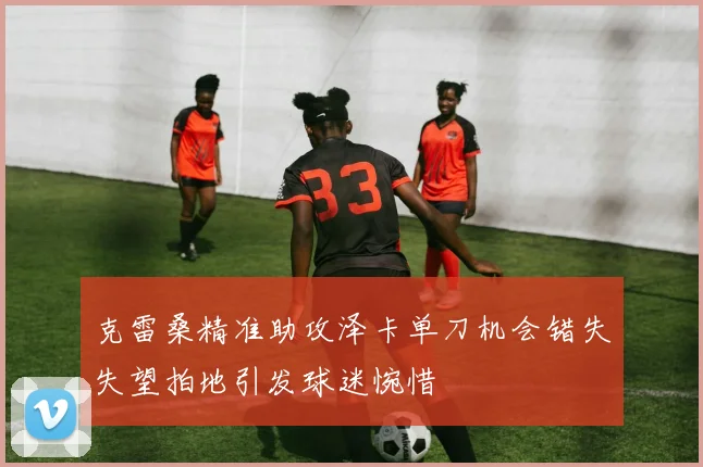 克雷桑精准助攻泽卡单刀机会错失失望拍地引发球迷惋惜
