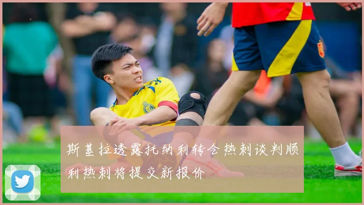 斯基拉透露托纳利转会热刺谈判顺利热刺将提交新报价