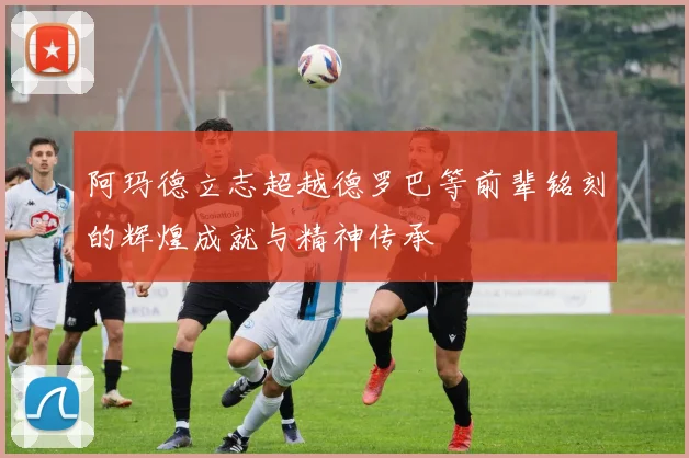 阿玛德立志超越德罗巴等前辈铭刻的辉煌成就与精神传承