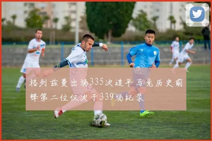 格列兹曼出场335次追平马竞历史前锋第二位仅次于339场纪录