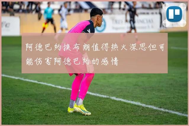 阿德巴约换布朗值得热火深思但可能伤害阿德巴约的感情