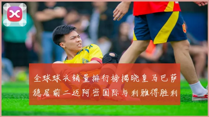 全球球衣销量排行榜揭晓皇马巴萨稳居前二迈阿密国际与利雅得胜利表现抢眼
