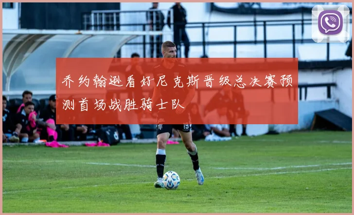 乔约翰逊看好尼克斯晋级总决赛预测首场战胜骑士队