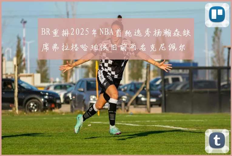BR重排2025年NBA首轮选秀杨瀚森缺席弗拉格哈珀依旧前两名克尼佩尔锁定探花位
