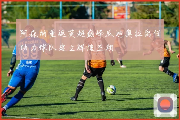 阿森纳重返英超巅峰瓜迪奥拉离任助力球队建立辉煌王朝