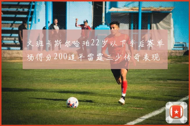 文班卡斯尔哈珀22岁以下季后赛单场得分200追平雷霆三少传奇表现